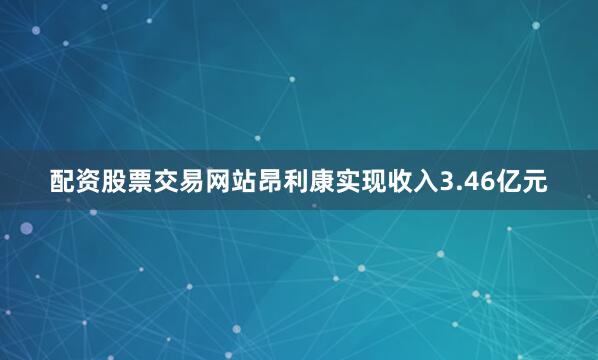 配资股票交易网站昂利康实现收入3.46亿元