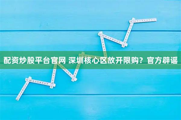 配资炒股平台官网 深圳核心区放开限购？官方辟谣