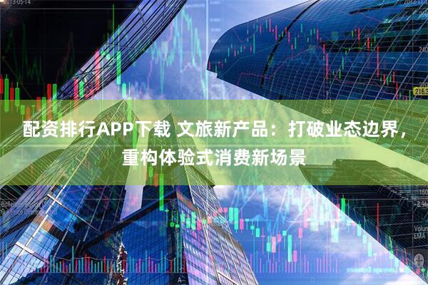 配资排行APP下载 文旅新产品：打破业态边界，重构体验式消费新场景