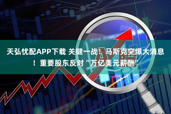 天弘忧配APP下载 关键一战！马斯克突爆大消息！重要股东反对“万亿美元薪酬”