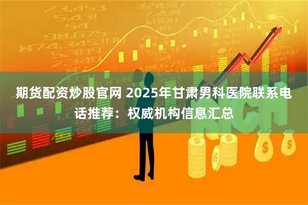 期货配资炒股官网 2025年甘肃男科医院联系电话推荐：权威机构信息汇总