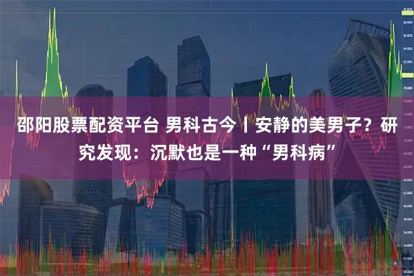 邵阳股票配资平台 男科古今丨安静的美男子？研究发现：沉默也是一种“男科病”