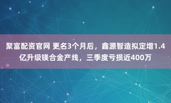 聚富配资官网 更名3个月后，鑫源智造拟定增1.4亿升级镁合金产线，三季度亏损近400万
