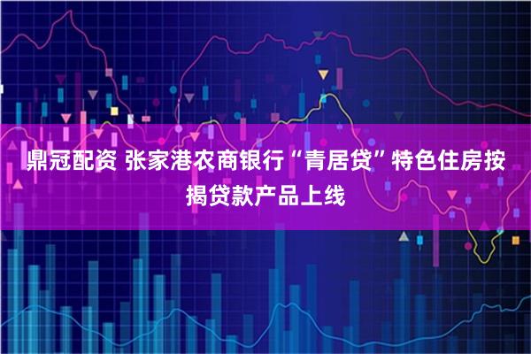 鼎冠配资 张家港农商银行“青居贷”特色住房按揭贷款产品上线