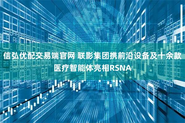 信弘优配交易端官网 联影集团携前沿设备及十余款医疗智能体亮相RSNA