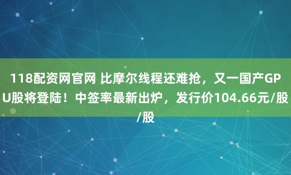 118配资网官网 比摩尔线程还难抢，又一国产GPU股将登陆！中签率最新出炉，发行价104.66元/股