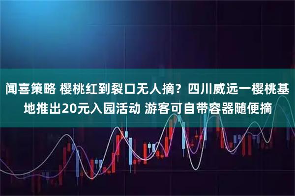 闻喜策略 樱桃红到裂口无人摘？四川威远一樱桃基地推出20元入园活动 游客可自带容器随便摘