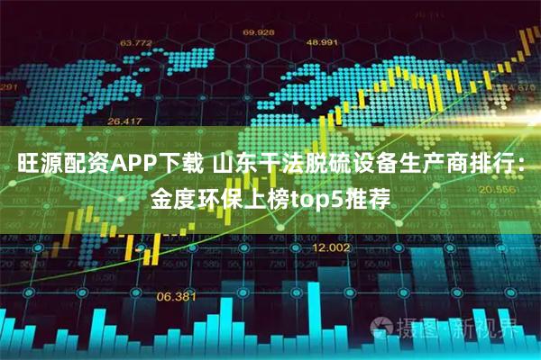 旺源配资APP下载 山东干法脱硫设备生产商排行：金度环保上榜top5推荐