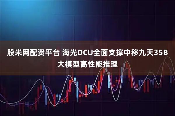 股米网配资平台 海光DCU全面支撑中移九天35B大模型高性能推理