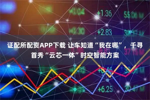 证配所配资APP下载 让车知道“我在哪”，千寻首秀“云芯一体”时空智能方案