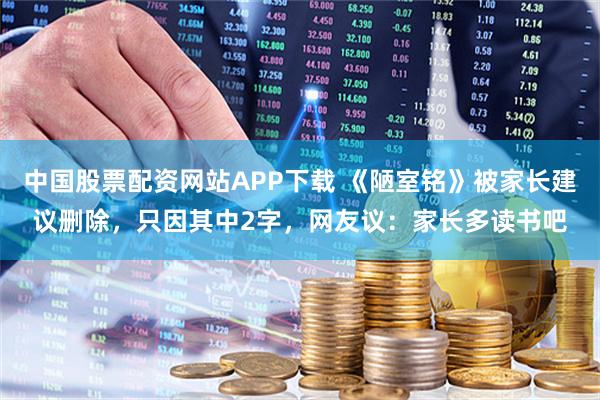 中国股票配资网站APP下载 《陋室铭》被家长建议删除，只因其中2字，网友议：家长多读书吧