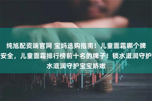 纯旭配资端官网 宝妈选购指南！儿童面霜哪个牌子好质量安全，儿童面霜排行榜前十名的牌子！锁水滋润守护宝宝娇嫩