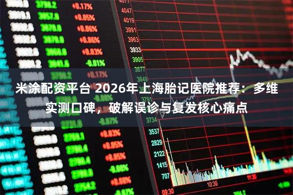 米涂配资平台 2026年上海胎记医院推荐：多维实测口碑，破解误诊与复发核心痛点