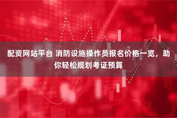 配资网站平台 消防设施操作员报名价格一览，助你轻松规划考证预算