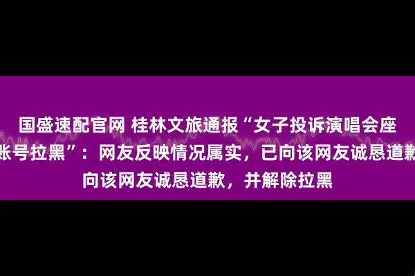 国盛速配官网 桂林文旅通报“女子投诉演唱会座椅脏，被官方账号拉黑”：网友反映情况属实，已向该网友诚恳道歉，并解除拉黑