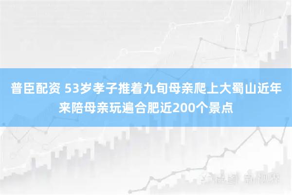 普臣配资 53岁孝子推着九旬母亲爬上大蜀山近年来陪母亲玩遍合肥近200个景点
