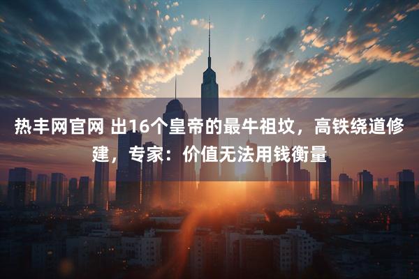 热丰网官网 出16个皇帝的最牛祖坟，高铁绕道修建，专家：价值无法用钱衡量