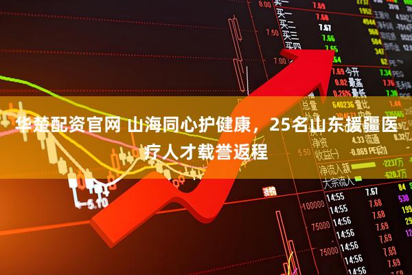 华楚配资官网 山海同心护健康，25名山东援疆医疗人才载誉返程