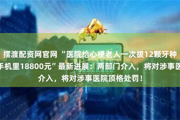 摆渡配资网官网 “医院给心梗老人一次拔12颗牙种10颗，刷光手机里18800元”最新进展：两部门介入，将对涉事医院顶格处罚！