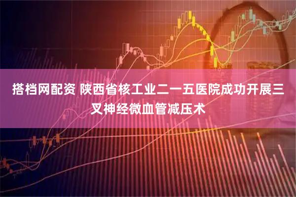 搭档网配资 陕西省核工业二一五医院成功开展三叉神经微血管减压术