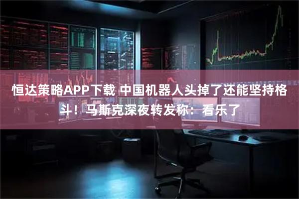 恒达策略APP下载 中国机器人头掉了还能坚持格斗!马斯克深夜转发称:看乐了