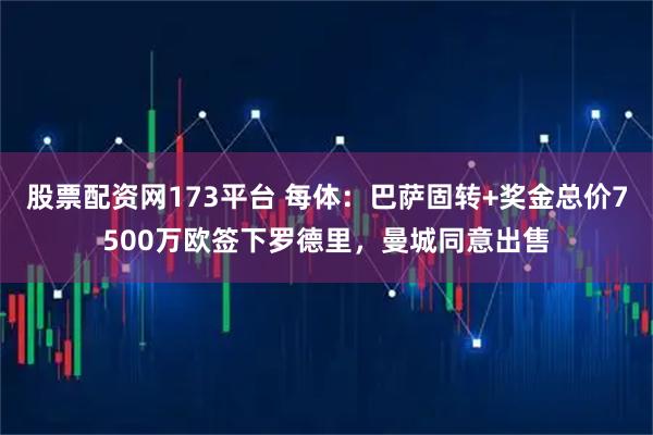 股票配资网173平台 每体：巴萨固转+奖金总价7500万欧签下罗德里，曼城同意出售