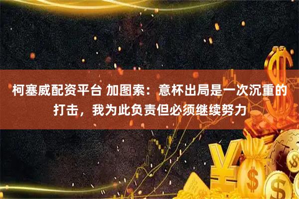 柯塞威配资平台 加图索：意杯出局是一次沉重的打击，我为此负责但必须继续努力