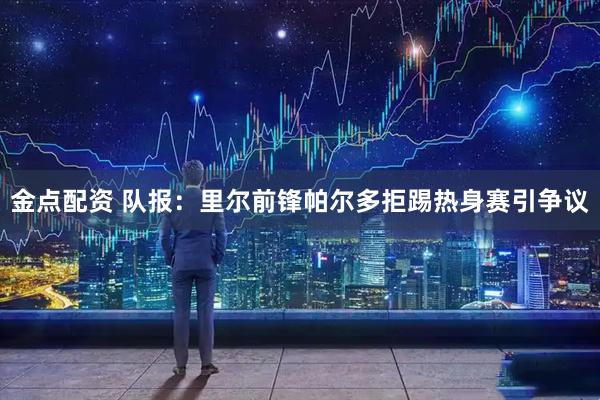 金点配资 队报:里尔前锋帕尔多拒踢热身赛引争议