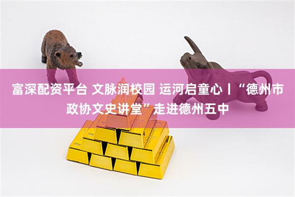 富深配资平台 文脉润校园 运河启童心丨“德州市政协文史讲堂”走进德州五中