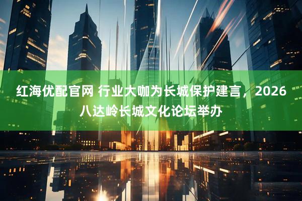 红海优配官网 行业大咖为长城保护建言，2026八达岭长城文化论坛举办