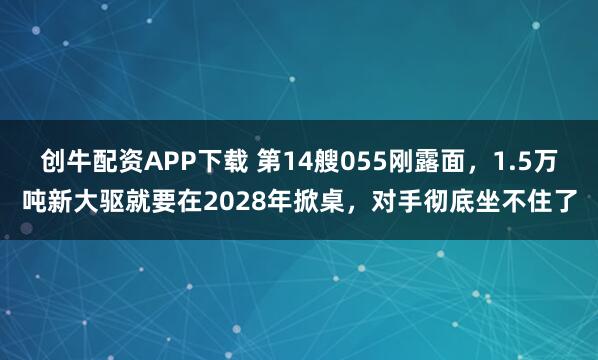 创牛配资APP下载 第14艘055刚露面，1.5万吨新大驱就要在2028年掀桌，对手彻底坐不住了