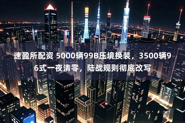 速盈所配资 5000辆99B压境换装，3500辆96式一夜清零，陆战规则彻底改写
